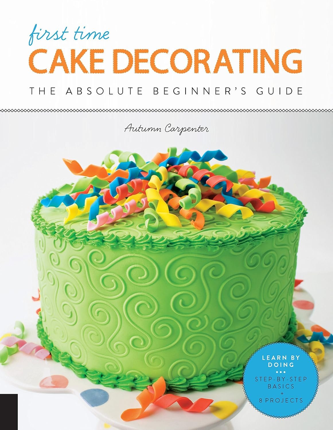 First Time Cake Decorating: The Absolute Beginner’s Guide – Learn by Doing * Step-by-Step Basics + Projects (Volume 5)